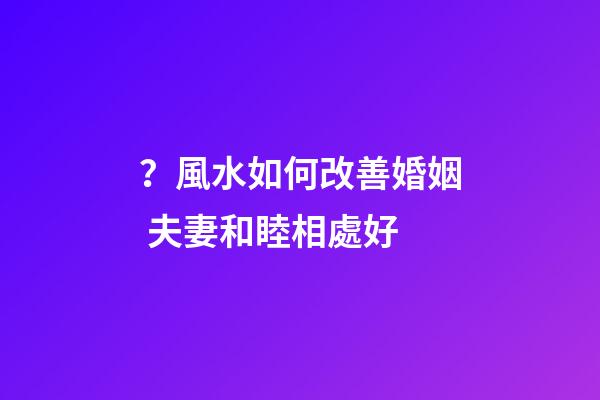 ？風水如何改善婚姻 夫妻和睦相處好